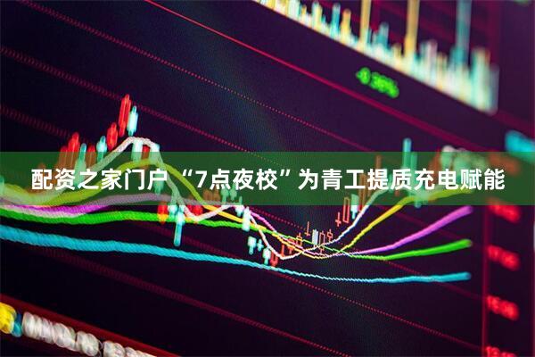 配资之家门户 “7点夜校”为青工提质充电赋能