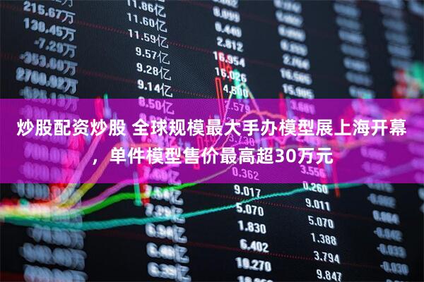 炒股配资炒股 全球规模最大手办模型展上海开幕，单件模型售价最高超30万元